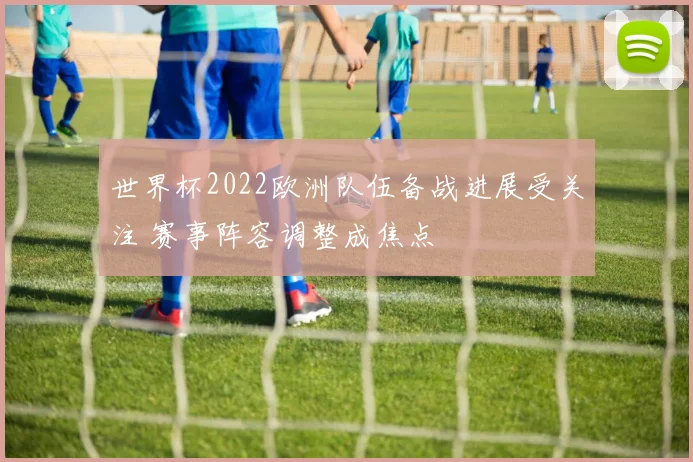 世界杯2022欧洲队伍备战进展受关注 赛事阵容调整成焦点