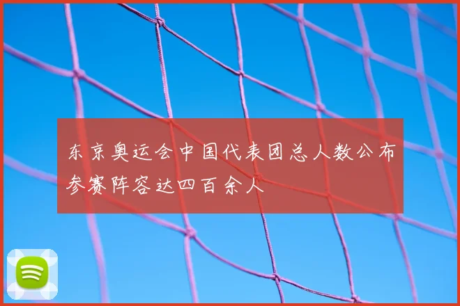东京奥运会中国代表团总人数公布参赛阵容达四百余人