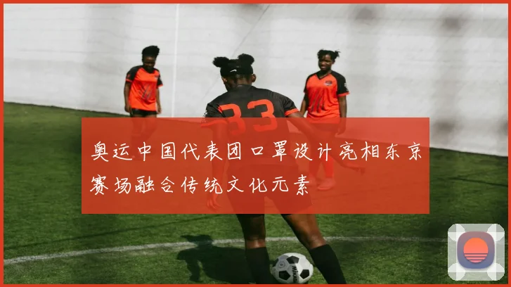 奥运中国代表团口罩设计亮相东京赛场融合传统文化元素