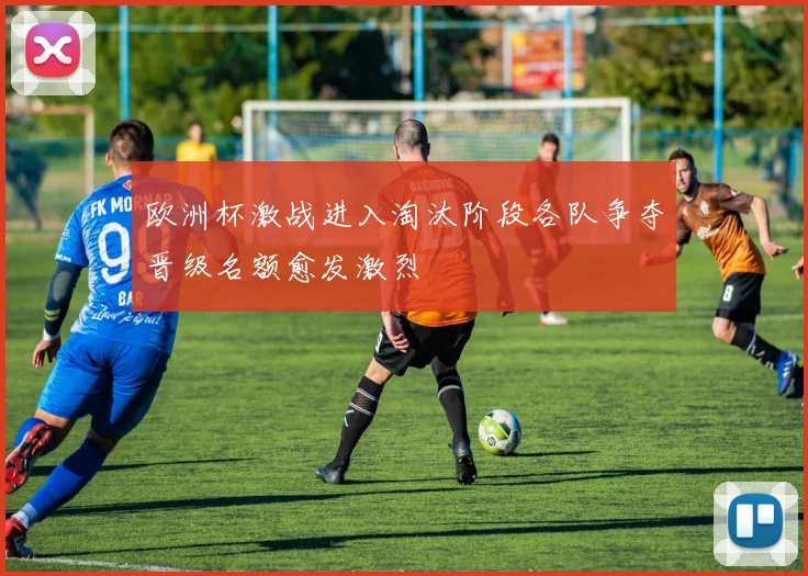 欧洲杯激战进入淘汰阶段各队争夺晋级名额愈发激烈