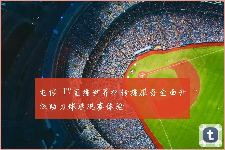 电信ITV直播世界杯转播服务全面升级助力球迷观赛体验