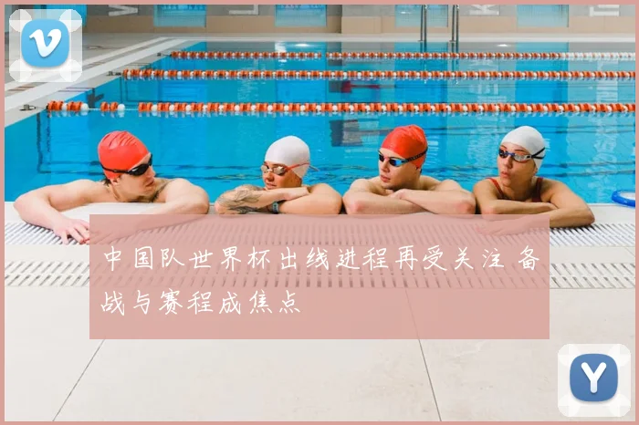 中国队世界杯出线进程再受关注 备战与赛程成焦点