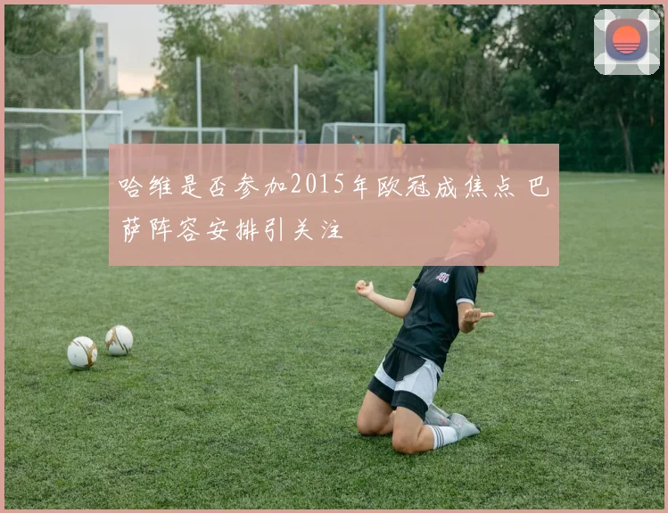 哈维是否参加2015年欧冠成焦点 巴萨阵容安排引关注