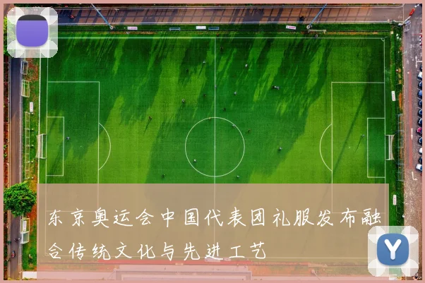 东京奥运会中国代表团礼服发布融合传统文化与先进工艺