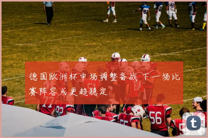 德国欧洲杯中场调整备战 下一场比赛阵容或更趋稳定