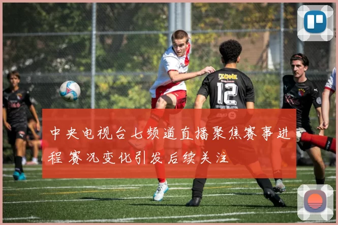 中央电视台七频道直播聚焦赛事进程 赛况变化引发后续关注