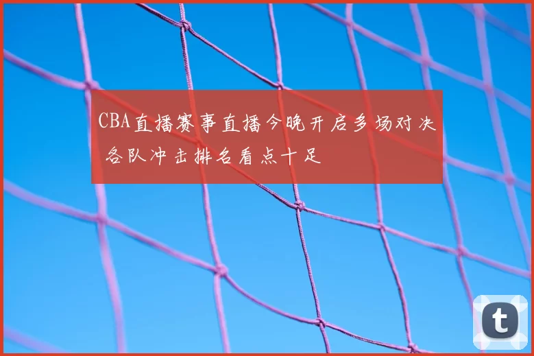 CBA直播赛事直播今晚开启多场对决 各队冲击排名看点十足