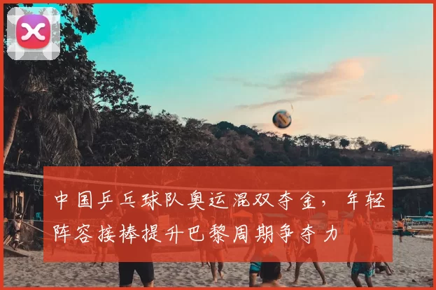 中国乒乓球队奥运混双夺金，年轻阵容接棒提升巴黎周期争夺力