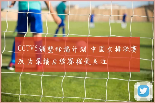CCTV5调整转播计划 中国女排联赛改为录播后续赛程受关注