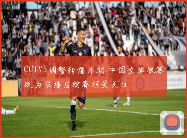 CCTV5调整转播计划 中国女排联赛改为录播后续赛程受关注