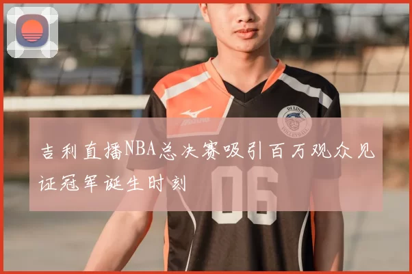 吉利直播NBA总决赛吸引百万观众见证冠军诞生时刻