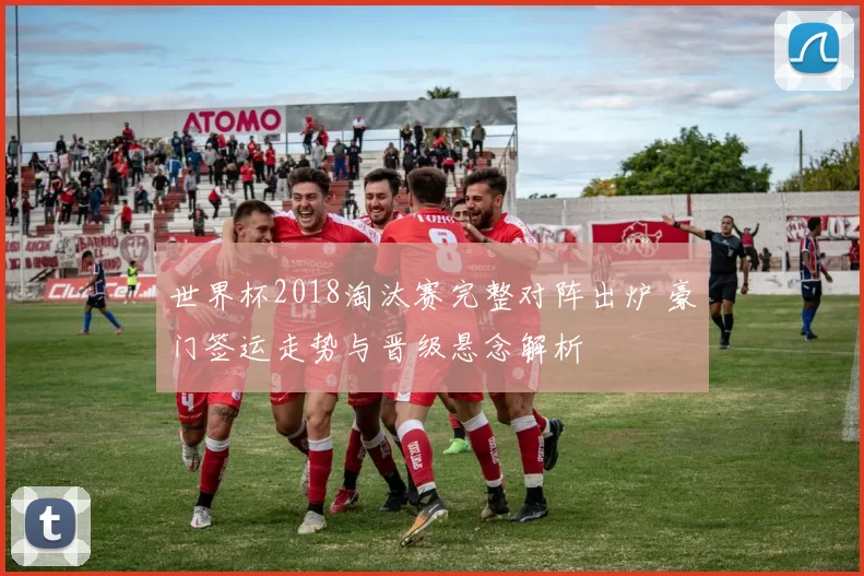 世界杯2018淘汰赛完整对阵出炉 豪门签运走势与晋级悬念解析