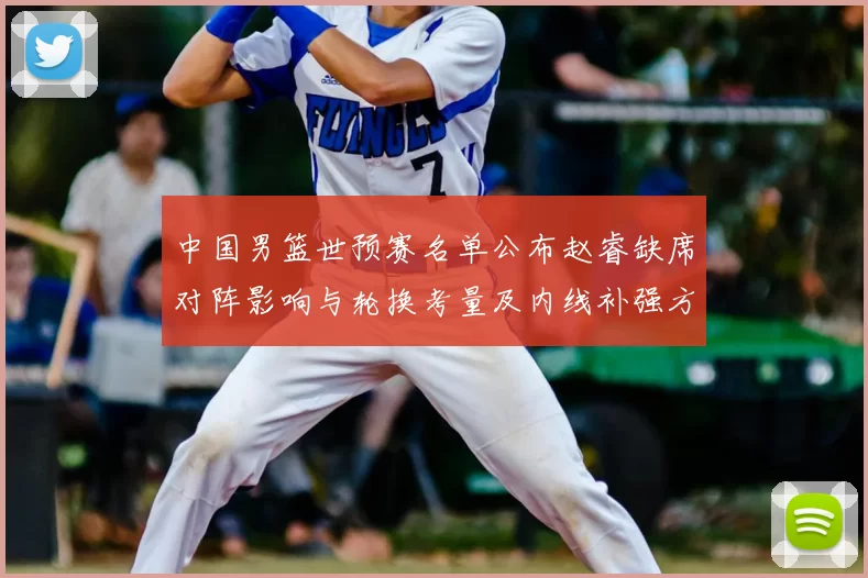 中国男篮世预赛名单公布赵睿缺席对阵影响与轮换考量及内线补强方向