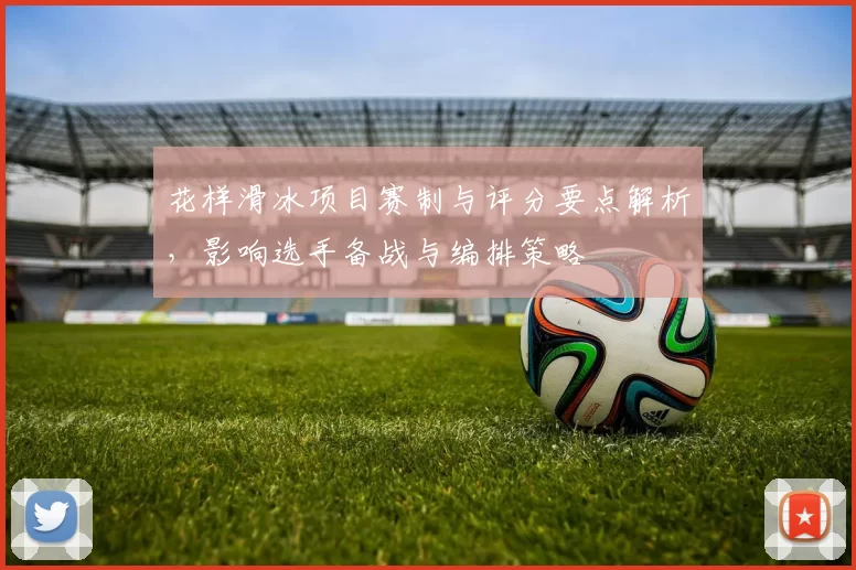 花样滑冰项目赛制与评分要点解析，影响选手备战与编排策略