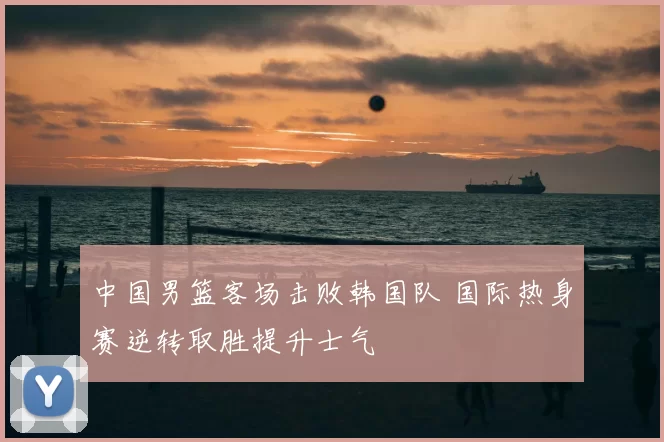 中国男篮客场击败韩国队 国际热身赛逆转取胜提升士气