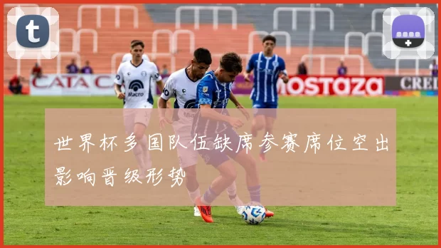 世界杯多国队伍缺席参赛席位空出影响晋级形势