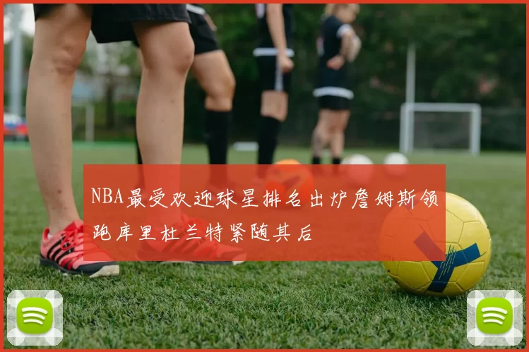 NBA最受欢迎球星排名出炉詹姆斯领跑库里杜兰特紧随其后
