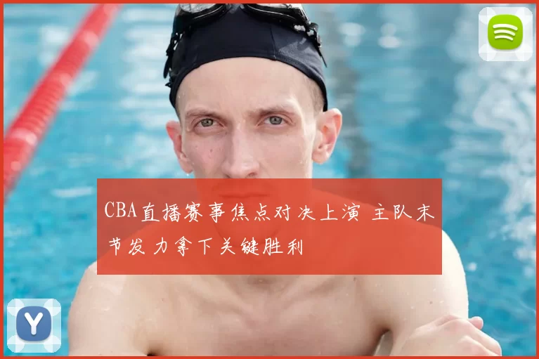CBA直播赛事焦点对决上演 主队末节发力拿下关键胜利