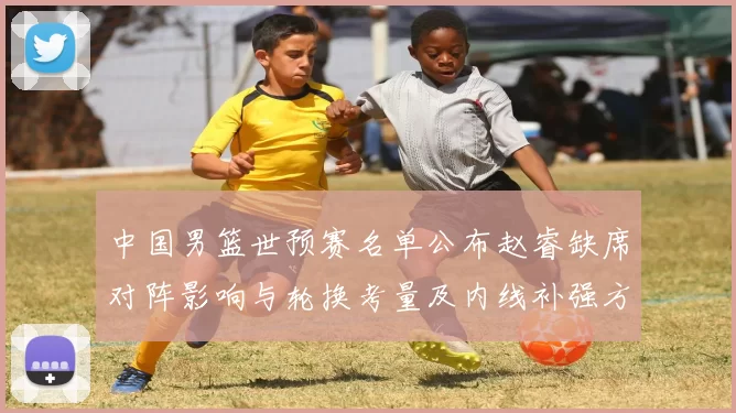 中国男篮世预赛名单公布赵睿缺席对阵影响与轮换考量及内线补强方向