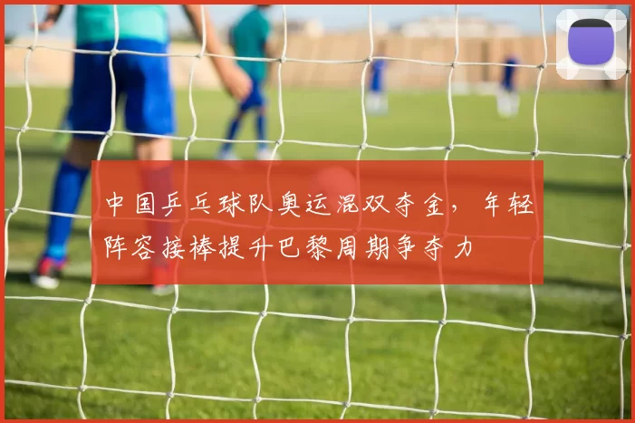 中国乒乓球队奥运混双夺金，年轻阵容接棒提升巴黎周期争夺力