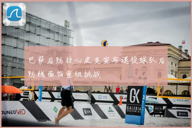 巴萨后防核心皮克宣布退役球队后防线面临重组挑战