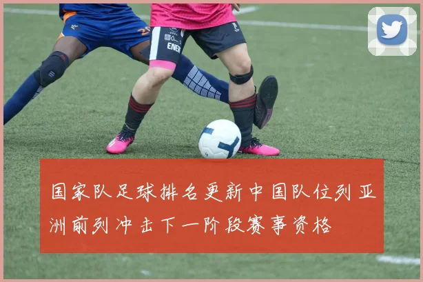 国家队足球排名更新中国队位列亚洲前列冲击下一阶段赛事资格