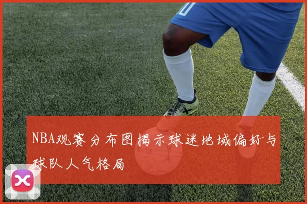 NBA观赛分布图揭示球迷地域偏好与球队人气格局