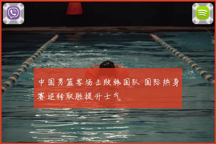 中国男篮客场击败韩国队 国际热身赛逆转取胜提升士气