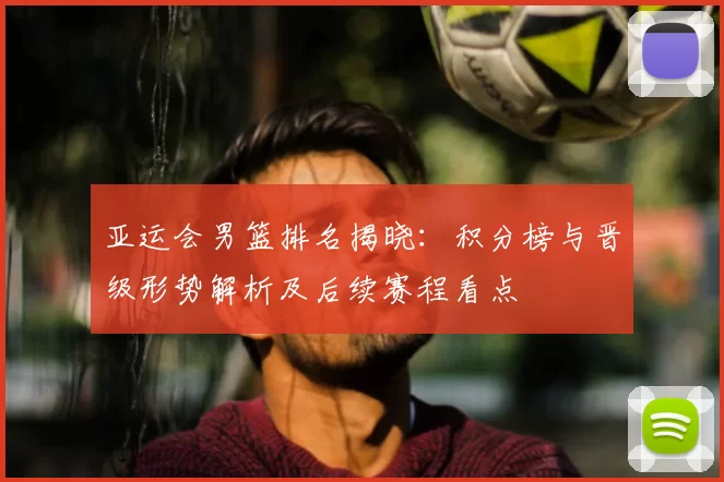 亚运会男篮排名揭晓：积分榜与晋级形势解析及后续赛程看点