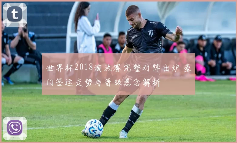 世界杯2018淘汰赛完整对阵出炉 豪门签运走势与晋级悬念解析