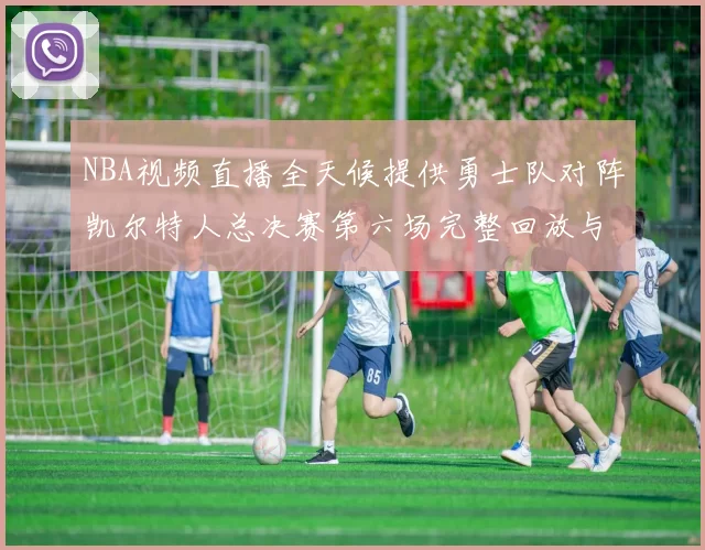 NBA视频直播全天候提供勇士队对阵凯尔特人总决赛第六场完整回放与战术解析