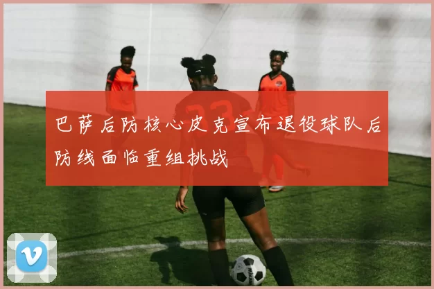 巴萨后防核心皮克宣布退役球队后防线面临重组挑战