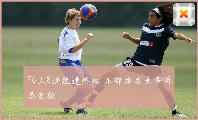 76人8连胜遭终结 东部排名竞争再添变数