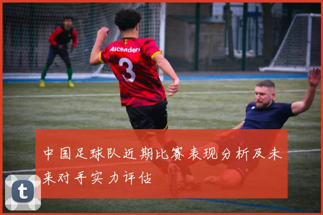 中国足球队近期比赛表现分析及未来对手实力评估
