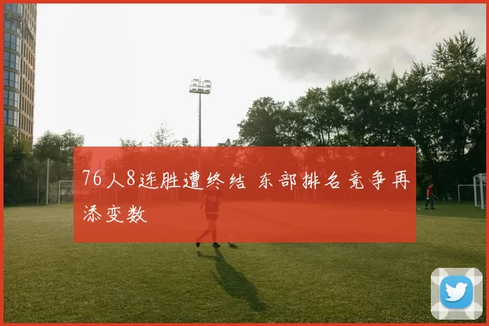76人8连胜遭终结 东部排名竞争再添变数