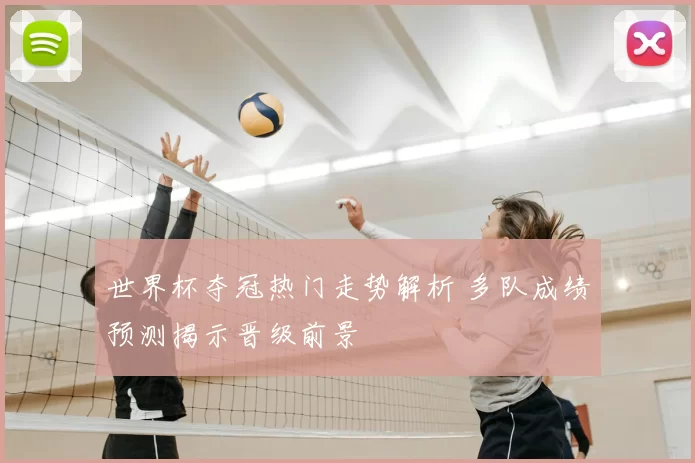世界杯夺冠热门走势解析 多队成绩预测揭示晋级前景