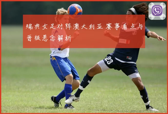 瑞典女足对阵澳大利亚 赛事看点与晋级悬念解析