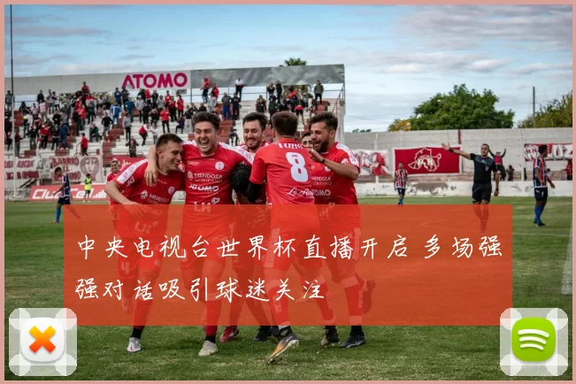 中央电视台世界杯直播开启 多场强强对话吸引球迷关注