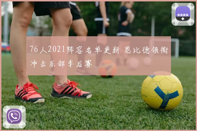 76人2021阵容名单更新 恩比德领衔冲击东部季后赛