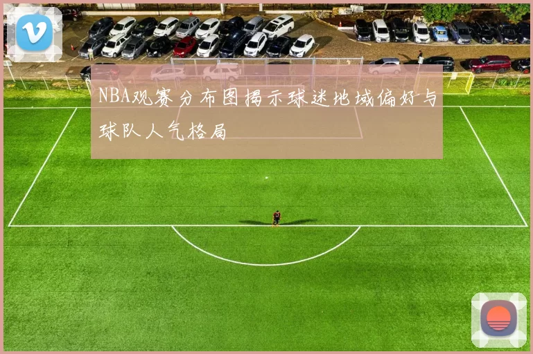 NBA观赛分布图揭示球迷地域偏好与球队人气格局