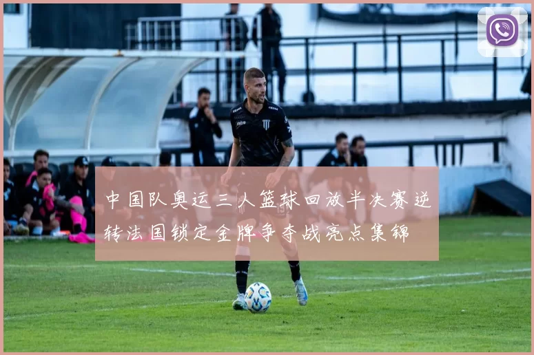 中国队奥运三人篮球回放半决赛逆转法国锁定金牌争夺战亮点集锦