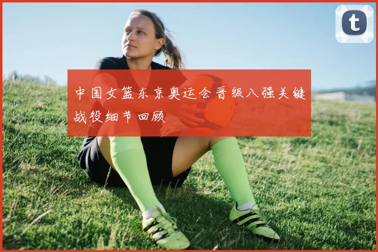 中国女篮东京奥运会晋级八强关键战役细节回顾
