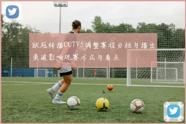 欧冠转播CCTV5调整赛程分档与播出渠道影响观赛方式与看点