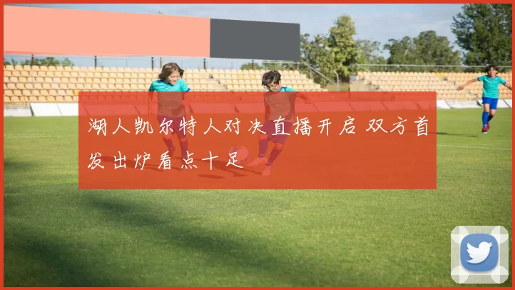 湖人凯尔特人对决直播开启 双方首发出炉看点十足