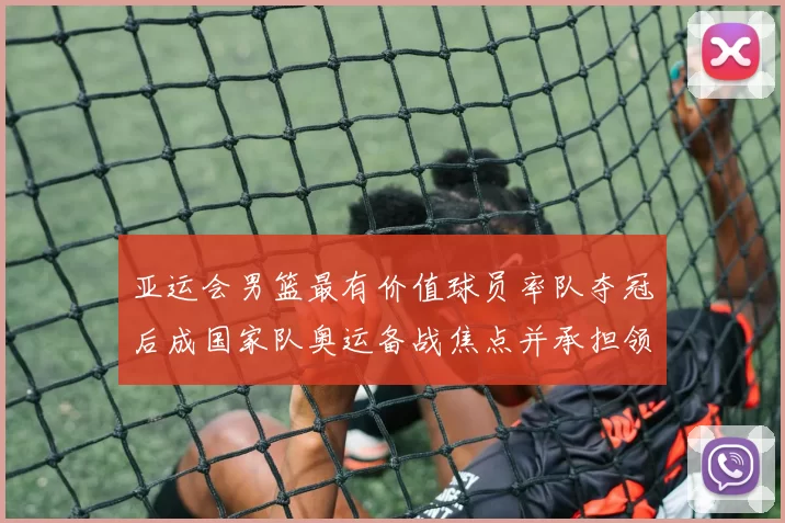 亚运会男篮最有价值球员率队夺冠后成国家队奥运备战焦点并承担领袖重任
