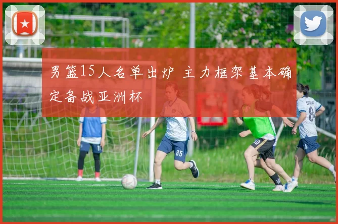 男篮15人名单出炉 主力框架基本确定备战亚洲杯