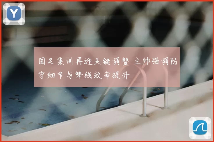 国足集训再迎关键调整 主帅强调防守细节与锋线效率提升