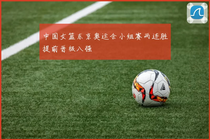 中国女篮东京奥运会小组赛两连胜提前晋级八强