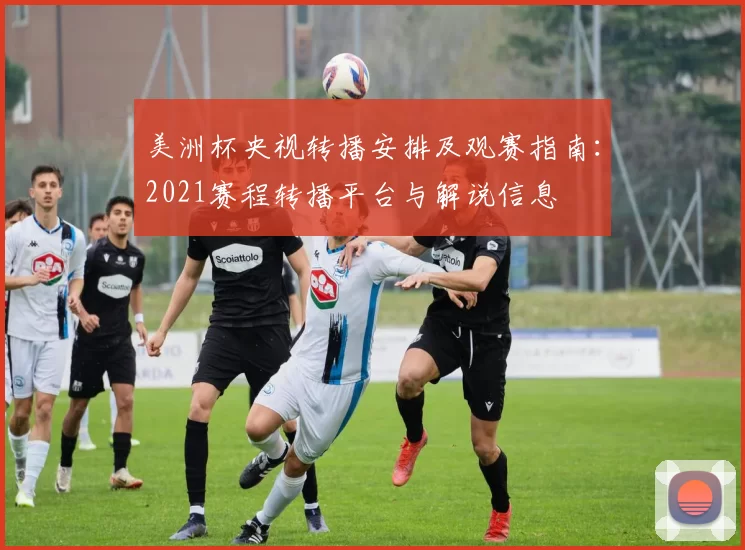 美洲杯央视转播安排及观赛指南：2021赛程转播平台与解说信息