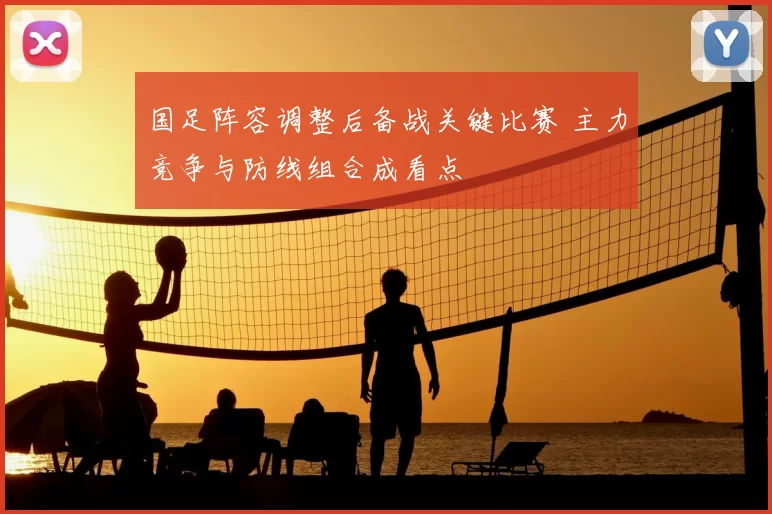国足阵容调整后备战关键比赛 主力竞争与防线组合成看点